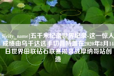 沈阳五千米纪录世界纪录-这一惊人成绩由乌干达选手切普特盖在2020年8月14日世界田联钻石联赛揭幕战摩纳哥站创造