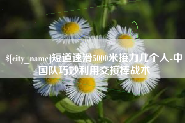 沈阳短道速滑5000米接力几个人-中国队巧妙利用交接棒战术
