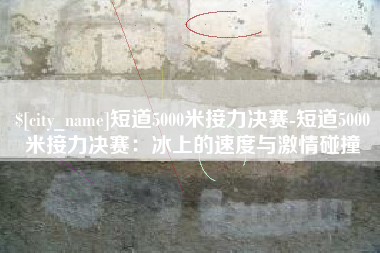 沈阳短道5000米接力决赛-短道5000米接力决赛：冰上的速度与激情碰撞