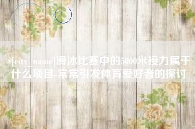 沈阳滑冰比赛中的5000米接力属于什么项目-常常引发体育爱好者的探讨
