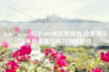沈阳男子5000米历史排名-众多顶尖选手用速度与耐力书写传奇