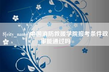 沈阳中国消防救援学院报考条件政审能通过吗